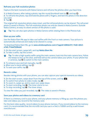 Page 70Reframe your full-resolution photos 
Capture the best moments with Nokia Camera and reframe the photos when you have time. 
1.  In Nokia Camera, after taking a photo, tap the round thumbnail next to , and tap . 2.  To reframe the photo, tap and hold the photo with 2 fingers, and twirl the photo in the direction you want.3.  Tap . 
The original full-resolution photo stays intact, an d the reframed photo can be shared. The reframed photo is saved in Photos. The fu ll-resolution photo can only be viewed in...