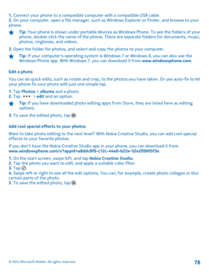 Page 781. Connect your phone to a compatible computer with a compatible USB cable. 2.  On your computer, open a file manager, such as Windows Explorer or Finder, and browse to your phone.
Tip:  Your phone is shown under portable devices as Windows Phone. To see the folders of your phone, double-click the name of the phone. There are separate folders for documents, music, photos, ringtones, and videos. 
3.  Open the folder for photos, and select and copy the photos to your computer.
Tip: If your computers...