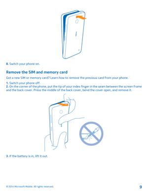 Page 98. Switch your phone on.
Remove the SIM and memory card
Got a new SIM or memory card? Learn how to remove the previous card from your phone. 
1.  Switch your phone off. 2.  On the corner of the phone, put the tip of your index finger in the seam between the screen frame and the back cover. Press the mi ddle of the back cover, bend the cover open, and remove it.
3. If the battery is in, lift it out.
© 2014 Microsoft Mobile. All rights reserved.9 