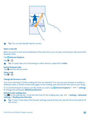 Page 82Tip: You can also double-tap the screen. 
Open a new tab 
When you want to visit several websites at the same time, you can open new browser tabs and switch between them. 
Tap  Internet Explorer . 
Tap 6 > .
Tip:  To open tabs you’re browsing on other devices, swipe left to other. 
Switch between tabs Tap 6 and the tab you want. 
Close a tab Tap 6 > . 
Change the browser mode 
Too much zooming? Trouble reading the text on  websites? You can use your browser in mobile or desktop mode, or switch certain...