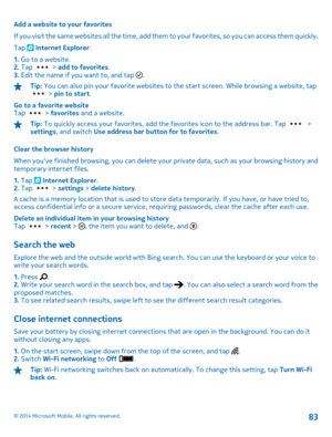 Page 83Add a website to your favorites 
If you visit the same websites all  the time, add them to your favorites, so you can access them quickly. 
Tap  Internet Explorer . 
1.  Go to a website. 2.  Tap  > add to favorites. 3.  Edit the name if you want to, and tap .
Tip: You can also pin your favorite websites to the start screen. While browsing a website, tap > pin to start. 
Go to a favorite website Tap  >  favorites and a website.
Tip: To quickly access your favorites, add the favorites icon to the address...