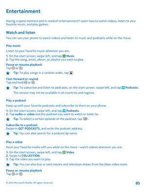 Page 85Entertainment
Having a spare moment and in need of entertainment? Learn how to watch videos, listen to your favorite music, and play games.
Watch and listen
You can use your phone to watch videos and listen to music and podcasts while on the move. 
Play music 
Listen to your favorite music wherever you are.
1.  On the start screen, swipe left, and tap  Music. 2.  Tap the song, artist, album, or playlist you want to play. 
Pause or resume playback Tap  or .
Tip:  To play songs in a random order, tap ....