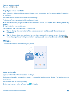 Page 86Fast-forward or rewind Tap and hold  or . 
Project your screen over Wi-Fi 
Want to watch a video on a bigger screen? Project yo ur screen over Wi-Fi on a compatible TV, monitor, or projector. 
The other device must support Miracast technology.
Projection of copyrighted ma terial may be restricted. 
1.  On the start screen, swipe down from the top of the screen, and tap ALL SETTINGS > project my screen . 2.  Tap the device you want to use. 
For more info, see the other device’s user guide.
Tip:  To change...