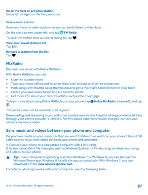 Page 87Go to the next or previous station Swipe left or right on the frequency bar. 
Save a radio station 
Save your favorite radio stations so  you can easily listen to them later. 
On the start screen, swipe left, and tap  FM Radio . 
To save the station that you are listening to, tap . 
View your saved stations list Tap . 
Remove a station from the list Tap .
MixRadio
Discover new music with Nokia MixRadio. 
With Nokia MixRadio, you can:
• Listen to curated mixes • Take your mixes offline and listen to them...