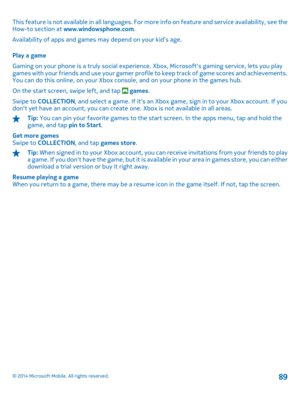 Page 89This feature is not available in all languages. For more info on feature and service availability, see the How-to section at  www.windowsphone.com. 
Availability of apps and games  may depend on your kid’s age. 
Play a game 
Gaming on your phone is a truly social experience . Xbox, Microsofts gaming service, lets you play games with your friends and use your gamer profile to keep track of game scores and achievements.You can do this online, on your Xbox cons ole, and on your phone in the games hub. 
On...