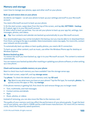 Page 100Memory and storage
Learn how to manage your photos, apps and other stuff on your phone. 
Back up and restore data on your phone 
Accidents can happen – so set your phone to back  up your settings and stuff to your Microsoft account. 
You need a Microsoft account to back up your phone.
1.  On the start screen, swipe down from the top of the screen, and tap ALL SETTINGS > backup. 2.  If asked, sign in to your Microsoft account. 3.  Select what to back up and how. You can set your phone to back up your app...