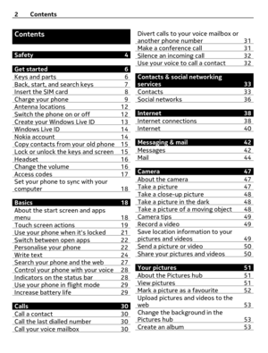 Page 2Contents
Safety 4
Get started 6
Keys and parts 6
Back, start, and search keys 7Insert the SIM card  8Charge your phone 9Antenna locations 12Switch the phone on or off 12Create your Windows Live ID 13Windows Live ID 14Nokia account 14Copy contacts from your old phone 15Lock or unlock the keys and screen 15Headset 16Change the volume 16Access codes 17Set your phone to sync with your
computer 18
Basics 18
About the start screen and apps
menu 18
Touch screen actions 19Use your phone when its locked 21Switch...