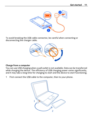 Page 11To avoid breaking the USB cable connector, be careful when connecting or
disconnecting the charger cable.
Charge from a computer
You can use USB charging when a wall outlet is not available. Data can be transferred
while charging the device. The efficiency of USB charging power varies significantly,
and it may take a long time for charging to start and the device to start functioning.
1 First connect the USB cable to the computer, then to your phone.
Get started 11 