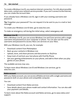 Page 14To create a Windows Live ID, you need an internet connection. For info about possible
data costs, contact your network service provider. If you cant connect to the internet,
you can create the account later.
If you already have a Windows Live ID, sign in with your existing username and
password.
Tip: Forgotten your password? You can request it to be sent to you in a mail or text
message.
To create your Windows Live ID later, go to www.live.com.
To make an emergency call during the initial setup, select...