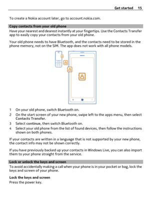 Page 15To create a Nokia account later, go to account.nokia.com.
Copy contacts from your old phone
Have your nearest and dearest instantly at your fingertips. Use the Contacts Transfer
app to easily copy your contacts from your old phone.
Your old phone needs to have Bluetooth, and the contacts need to be stored in the
phone memory, not on the SIM. The app does not work with all phone models.
1 On your old phone, switch Bluetooth on.
2 On the start screen of your new phone, swipe left to the apps menu, then...