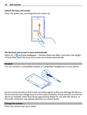 Page 16Unlock the keys and screen
Press the power key, and drag the lock screen up.
Set the keys and screen to lock automatically
Select 
 >  and lock+wallpaper > Screen times out after, and select the length
of time after which the keys and screen are locked automatically.
Headset
You can connect a compatible headset or compatible headphones to your phone.
Do not connect products that create an output signal, as this may damage the device.
Do not connect any voltage source to the audio connector. If you...