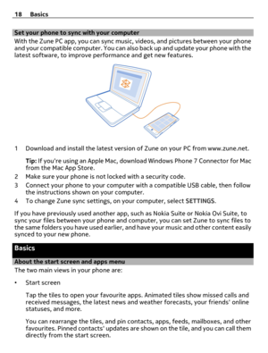 Page 18Set your phone to sync with your computer
With the Zune PC app, you can sync music, videos, and pictures between your phone
and your compatible computer. You can also back up and update your phone with the
latest software, to improve performance and get new features.
1 Download and install the latest version of Zune on your PC from www.zune.net.
Tip: If youre using an Apple Mac, download Windows Phone 7 Connector for Mac
from the Mac App Store.
2 Make sure your phone is not locked with a security code.
3...