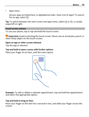 Page 19•Apps menu
All your apps are listed here, in alphabetical order. Have a lot of apps? To search
for an app, select 
.
Tip: To switch between the start screen and apps menu, select 
 or , or simply
swipe left or right.
Touch screen actions
To use your phone, tap or tap and hold the touch screen.
Important: Avoid scratching the touch screen. Never use an actual pen, pencil, or
other sharp object on the touch screen.
Open an app or other screen element
Tap the app or element.
Tap and hold to open a menu with...