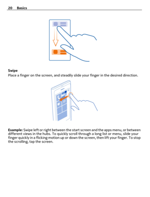 Page 20Swipe
Place a finger on the screen, and steadily slide your finger in the desired direction.
Example: Swipe left or right between the start screen and the apps menu, or between
different views in the hubs. To quickly scroll through a long list or menu, slide your
finger quickly in a flicking motion up or down the screen, then lift your finger. To stop
the scrolling, tap the screen. 20 Basics 