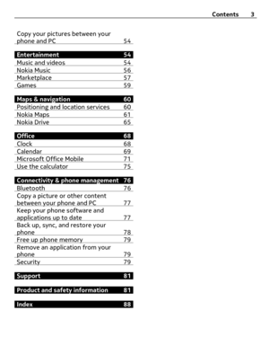 Page 3Copy your pictures between your
phone and PC 54
Entertainment 54
Music and videos 54
Nokia Music 56Marketplace 57Games 59
Maps & navigation 60
Positioning and location services 60
Nokia Maps 61Nokia Drive 65
Office 68
Clock 68
Calendar 69Microsoft Office Mobile 71Use the calculator 75
Connectivity & phone management 76
Bluetooth 76
Copy a picture or other content
between your phone and PC 77
Keep your phone software and
applications up to date 77
Back up, sync, and restore your
phone 78
Free up phone...