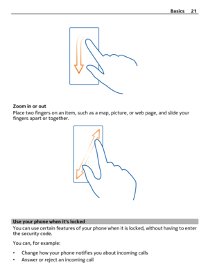 Page 21Zoom in or out
Place two fingers on an item, such as a map, picture, or web page, and slide your
fingers apart or together.
Use your phone when its locked
You can use certain features of your phone when it is locked, without having to enter
the security code.
You can, for example:
•Change how your phone notifies you about incoming calls
•Answer or reject an incoming callBasics 21 