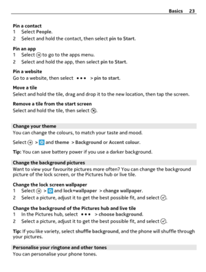 Page 23Pin a contact
1 Select People.
2 Select and hold the contact, then select pin to Start.
Pin an app
1 Select 
 to go to the apps menu.
2 Select and hold the app, then select pin to Start.
Pin a website
Go to a website, then select 
 > pin to start.
Move a tile
Select and hold the tile, drag and drop it to the new location, then tap the screen.
Remove a tile from the start screen
Select and hold the tile, then select 
.
Change your theme
You can change the colours, to match your taste and mood.
Select 
 >...