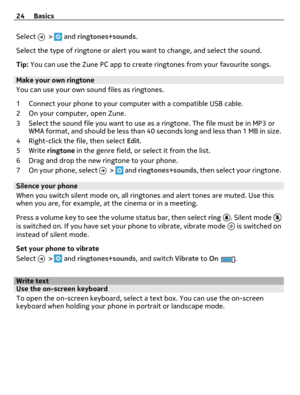Page 24Select  >  and ringtones+sounds.
Select the type of ringtone or alert you want to change, and select the sound.
Tip: You can use the Zune PC app to create ringtones from your favourite songs.
Make your own ringtone
You can use your own sound files as ringtones.
1 Connect your phone to your computer with a compatible USB cable.
2 On your computer, open Zune.
3 Select the sound file you want to use as a ringtone. The file must be in MP3 or
WMA format, and should be less than 40 seconds long and less than 1...