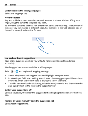 Page 26Switch between the writing languages
Select the language key.
Move the cursor
Tap and hold the screen near the text until a cursor is shown. Without lifting your
finger, drag the cursor to the place you want.
To move the cursor to the next row or text box, select the enter key. The function of
the enter key can change in different apps. For example, in the web address box of
the web browser, it acts as the Go icon.
Use keyboard word suggestions
Your phone suggests words as you write, to help you write...
