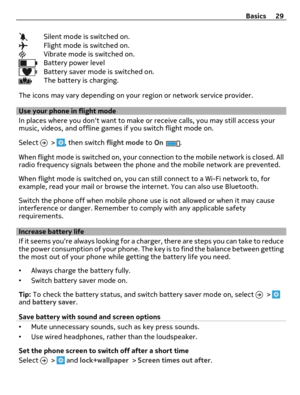 Page 29Silent mode is switched on.Flight mode is switched on.Vibrate mode is switched on.Battery power levelBattery saver mode is switched on.The battery is charging.
The icons may vary depending on your region or network service provider.
Use your phone in flight mode
In places where you dont want to make or receive calls, you may still access your
music, videos, and offline games if you switch flight mode on.
Select 
 > , then switch flight mode to On.
When flight mode is switched on, your connection to the...