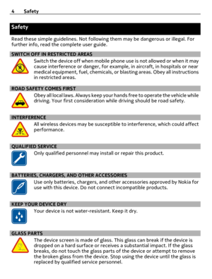 Page 4Safety
Read these simple guidelines. Not following them may be dangerous or illegal. For
further info, read the complete user guide.
SWITCH OFF IN RESTRICTED AREAS
Switch the device off when mobile phone use is not allowed or when it may
cause interference or danger, for example, in aircraft, in hospitals or near
medical equipment, fuel, chemicals, or blasting areas. Obey all instructions
in restricted areas.
ROAD SAFETY COMES FIRST
Obey all local laws. Always keep your hands free to operate the vehicle...