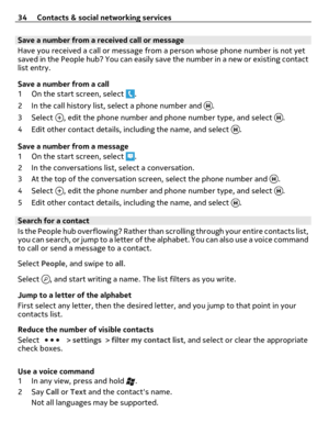Page 34Save a number from a received call or message
Have you received a call or message from a person whose phone number is not yet
saved in the People hub? You can easily save the number in a new or existing contact
list entry.
Save a number from a call
1 On the start screen, select 
.
2 In the call history list, select a phone number and 
.
3Select 
, edit the phone number and phone number type, and select .
4 Edit other contact details, including the name, and select 
.
Save a number from a message
1 On the...