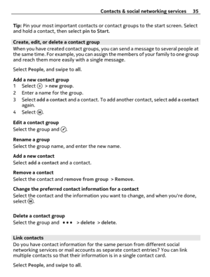 Page 35Tip: Pin your most important contacts or contact groups to the start screen. Select
and hold a contact, then select pin to Start.
Create, edit, or delete a contact group
When you have created contact groups, you can send a message to several people at
the same time. For example, you can assign the members of your family to one group
and reach them more easily with a single message.
Select People, and swipe to all.
Add a new contact group
1 Select 
 > new group.
2 Enter a name for the group.
3 Select add...