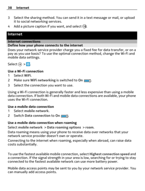 Page 383 Select the sharing method. You can send it in a text message or mail, or upload
it to social networking services.
4 Add a picture caption if you want, and select 
.
Internet
Internet connectionsDefine how your phone connects to the internet
Does your network service provider charge you a fixed fee for data transfer, or on a
pay as you use basis? To use the optimal connection method, change the Wi-Fi and
mobile data settings.
Select 
 > .
Use a Wi-Fi connection
1Select WiFi.
2Make sure WiFi networking...