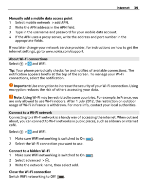 Page 39Manually add a mobile data access point
1 Select mobile network > add APN.
2 Write the APN address in the APN field.
3 Type in the username and password for your mobile data account.
4 If the APN uses a proxy server, write the address and port number in the
appropriate fields.
If you later change your network service provider, for instructions on how to get the
internet settings, go to www.nokia.com/support.
About Wi-Fi connections 
Select 
 >  and WiFi.
Tip: Your phone periodically checks for and...
