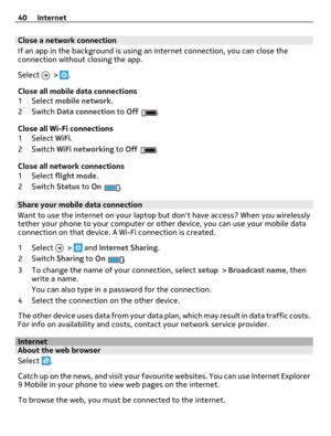 Page 40Close a network connection
If an app in the background is using an internet connection, you can close the
connection without closing the app.
Select 
 > .
Close all mobile data connections
1Select mobile network.
2Switch Data connection to Off
.
Close all Wi-Fi connections
1Select WiFi.
2Switch WiFi networking to Off
.
Close all network connections
1Select flight mode.
2Switch Status to On
.
Share your mobile data connection
Want to use the internet on your laptop but dont have access? When you...