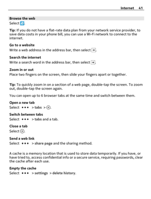 Page 41Browse the web
Select 
.
Tip: If you do not have a flat-rate data plan from your network service provider, to
save data costs in your phone bill, you can use a Wi-Fi network to connect to the
internet.
Go to a website
Write a web address in the address bar, then select 
.
Search the internet
Write a search word in the address bar, then select 
.
Zoom in or out
Place two fingers on the screen, then slide your fingers apart or together.
Tip: To quickly zoom in on a section of a web page, double-tap the...