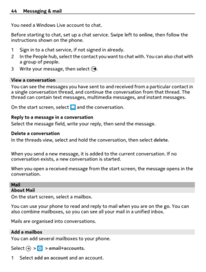 Page 44You need a Windows Live account to chat.
Before starting to chat, set up a chat service. Swipe left to online, then follow the
instructions shown on the phone.
1 Sign in to a chat service, if not signed in already.
2 In the People hub, select the contact you want to chat with. You can also chat with
a group of people.
3 Write your message, then select 
.
View a conversation
You can see the messages you have sent to and received from a particular contact in
a single conversation thread, and continue the...