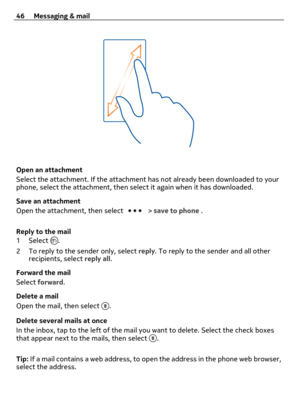 Page 46Open an attachment
Select the attachment. If the attachment has not already been downloaded to your
phone, select the attachment, then select it again when it has downloaded.
Save an attachment
Open the attachment, then select 
 > save to phone .
Reply to the mail
1Select 
.
2 To reply to the sender only, select reply. To reply to the sender and all other
recipients, select reply all.
Forward the mail
Select forward.
Delete a mail
Open the mail, then select 
.
Delete several mails at once
In the inbox,...