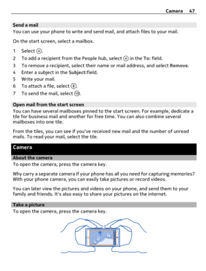 Page 47Send a mail
You can use your phone to write and send mail, and attach files to your mail.
On the start screen, select a mailbox.
1 Select 
.
2 To add a recipient from the People hub, select 
 in the To: field.
3 To remove a recipient, select their name or mail address, and select Remove.
4 Enter a subject in the Subject:field.
5Write your mail.
6 To attach a file, select 
.
7 To send the mail, select 
.
Open mail from the start screen
You can have several mailboxes pinned to the start screen. For...
