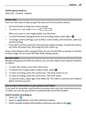 Page 49Switch sports mode on
Select 
 > Scenes > Sports.
Camera tips
Here are some tips to help you get the most out of your phone camera.
•Use both hands to keep the camera steady.
•To zoom in or out, select + or – in 
.
When you zoom in, the image quality may decrease.
•To switch between taking pictures and recording videos, select 
 or .
•To change camera settings, such as flash, scene modes, and resolution, select 
and the setting.
•If you dont use the camera for a few minutes, it goes to sleep. To wake the...