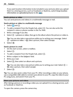 Page 50If you want location information to be included in your pictures when you upload
them to a sharing service, such as Facebook or SkyDrive, switch Keep location
information on uploaded pictures to On
.
Send a picture or video
You can send pictures and videos in a multimedia message or mail.
Send a picture or video in a multimedia message
1Select 
 and .
2 To add a recipient from the People hub, select 
. You can also write the
recipient’s name or phone number in the To: field.
3 Write a message if you...