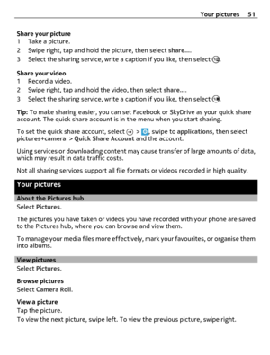 Page 51Share your picture
1 Take a picture.
2 Swipe right, tap and hold the picture, then select share....
3 Select the sharing service, write a caption if you like, then select 
.
Share your video
1 Record a video.
2 Swipe right, tap and hold the video, then select share....
3 Select the sharing service, write a caption if you like, then select 
.
Tip: To make sharing easier, you can set Facebook or SkyDrive as your quick share
account. The quick share account is in the menu when you start sharing.
To set the...