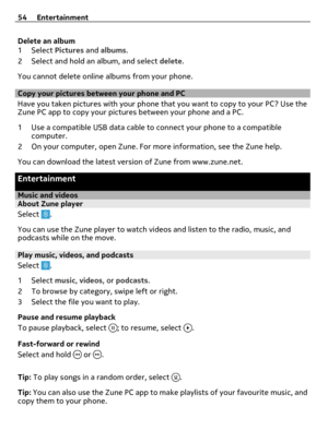 Page 54Delete an album
1Select Pictures and albums.
2 Select and hold an album, and select delete.
You cannot delete online albums from your phone.
Copy your pictures between your phone and PC
Have you taken pictures with your phone that you want to copy to your PC? Use the
Zune PC app to copy your pictures between your phone and a PC.
1 Use a compatible USB data cable to connect your phone to a compatible
computer.
2 On your computer, open Zune. For more information, see the Zune help.
You can download the...