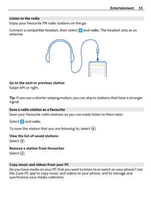 Page 55Listen to the radio
Enjoy your favourite FM radio stations on the go.
Connect a compatible headset, then select 
 and radio. The headset acts as an
antenna.
Go to the next or previous station
Swipe left or right.
Tip: If you use a shorter swiping motion, you can skip to stations that have a stronger
signal.
Save a radio station as a favourite
Save your favourite radio stations so you can easily listen to them later.
Select 
 and radio.
To save the station that you are listening to, select 
.
View the...