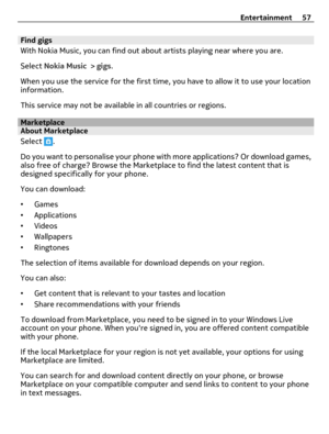 Page 57Find gigs
With Nokia Music, you can find out about artists playing near where you are.
Select Nokia Music > gigs.
When you use the service for the first time, you have to allow it to use your location
information.
This service may not be available in all countries or regions.
MarketplaceAbout Marketplace
Select 
.
Do you want to personalise your phone with more applications? Or download games,
also free of charge? Browse the Marketplace to find the latest content that is
designed specifically for your...