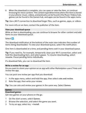 Page 596 When the download is complete, you can open or view the item, or continue
browsing for more content. The content type determines where the item is stored
in your phone: music, videos, and podcasts can be found in the Music+Videos hub,
games can be found in the Games hub, and apps can be found in the apps menu.
Tip: Use a Wi-Fi connection to download larger files, such as games, apps, or videos.
For more info on an item, contact the publisher of the item.
View your download queue
While an item is...