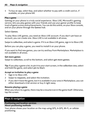 Page 604 To buy an app, select buy, and select whether to pay with a credit card or, if
available, on your phone bill.
Play a game
Gaming on your phone is a truly social experience. Xbox LIVE, Microsofts gaming
service, lets you play games with your friends and use your gamer profile to keep
track of game scores and achievements. You can do this online, on your Xbox console,
and on your phone through the Games hub.
Select Games.
To play Xbox LIVE games, you need an Xbox LIVE account. If you dont yet have an...