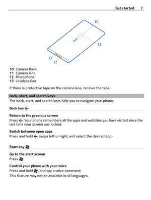 Page 710Camera flash
11Camera lens
12Microphone
13Loudspeaker
If there is protective tape on the camera lens, remove the tape.
Back, start, and search keys
The back, start, and search keys help you to navigate your phone.
Back key 
Return to the previous screen
Press 
. Your phone remembers all the apps and websites you have visited since the
last time your screen was locked.
Switch between open apps
Press and hold 
, swipe left or right, and select the desired app.
Start key 
Go to the start screen
Press 
....
