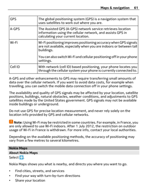 Page 61GPS The global positioning system (GPS) is a navigation system that
uses satellites to work out where you are.
A-GPS The Assisted GPS (A-GPS) network service retrieves location
information using the cellular network, and assists GPS in
calculating your current location.
Wi-Fi Wi-Fi positioning improves positioning accuracy when GPS signals
are not available, especially when you are indoors or between tall
buildings.
You can also switch Wi-Fi and cellular positioning off in your phone
settings.
Cell ID...