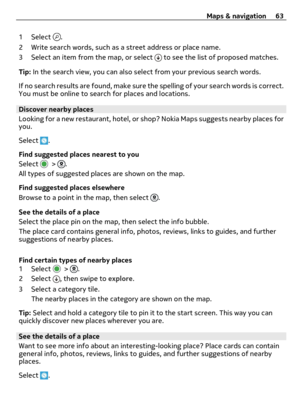Page 631 Select .
2 Write search words, such as a street address or place name.
3 Select an item from the map, or select 
 to see the list of proposed matches.
Tip: In the search view, you can also select from your previous search words.
If no search results are found, make sure the spelling of your search words is correct.
You must be online to search for places and locations.
Discover nearby places
Looking for a new restaurant, hotel, or shop? Nokia Maps suggests nearby places for
you.
Select 
.
Find...