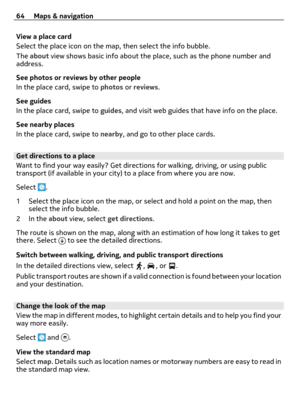 Page 64View a place card
Select the place icon on the map, then select the info bubble.
The about view shows basic info about the place, such as the phone number and
address.
See photos or reviews by other people
In the place card, swipe to photos or reviews.
See guides
In the place card, swipe to guides, and visit web guides that have info on the place.
See nearby places
In the place card, swipe to nearby, and go to other place cards.
Get directions to a place
Want to find your way easily? Get directions for...