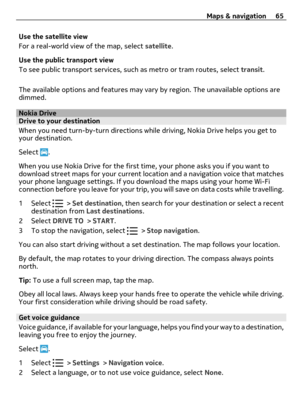Page 65Use the satellite view
For a real-world view of the map, select satellite.
Use the public transport view
To see public transport services, such as metro or tram routes, select transit.
The available options and features may vary by region. The unavailable options are
dimmed.
Nokia DriveDrive to your destination
When you need turn-by-turn directions while driving, Nokia Drive helps you get to
your destination.
Select 
.
When you use Nokia Drive for the first time, your phone asks you if you want to...