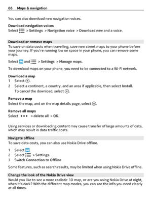 Page 66You can also download new navigation voices.
Download navigation voices
Select 
 > Settings > Navigation voice > Download new and a voice.
Download or remove maps
To save on data costs when travelling, save new street maps to your phone before
your journey. If youre running low on space in your phone, you can remove some
maps.
Select 
 and  > Settings > Manage maps.
To download maps on your phone, you need to be connected to a Wi-Fi network.
Download a map
1Select 
.
2 Select a continent, a country, and...
