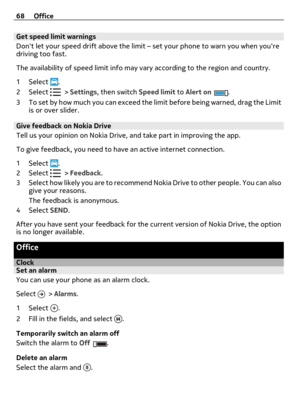 Page 68Get speed limit warnings
Dont let your speed drift above the limit – set your phone to warn you when youre
driving too fast.
The availability of speed limit info may vary according to the region and country.
1Select 
.
2Select 
 > Settings, then switch Speed limit to Alert on.
3 To set by how much you can exceed the limit before being warned, drag the Limit
is or over slider.
Give feedback on Nokia Drive
Tell us your opinion on Nokia Drive, and take part in improving the app.
To give feedback, you need...