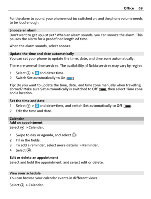 Page 69For the alarm to sound, your phone must be switched on, and the phone volume needs
to be loud enough.
Snooze an alarm
Dont want to get up just yet? When an alarm sounds, you can snooze the alarm. This
pauses the alarm for a predefined length of time.
When the alarm sounds, select snooze.
Update the time and date automatically
You can set your phone to update the time, date, and time zone automatically.
There are several time services. The availability of Nokia services may vary by region.
1 Select 
 >...